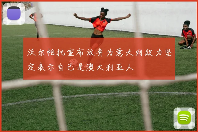 沃尔帕托宣布放弃为意大利效力坚定表示自己是澳大利亚人
