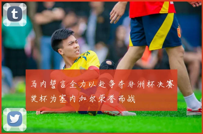 马内誓言全力以赴争夺非洲杯决赛奖杯为塞内加尔荣誉而战