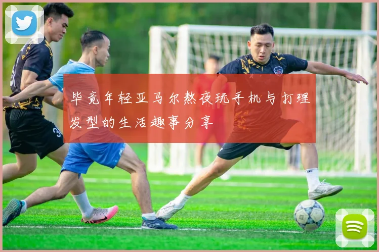 毕竟年轻亚马尔熬夜玩手机与打理发型的生活趣事分享