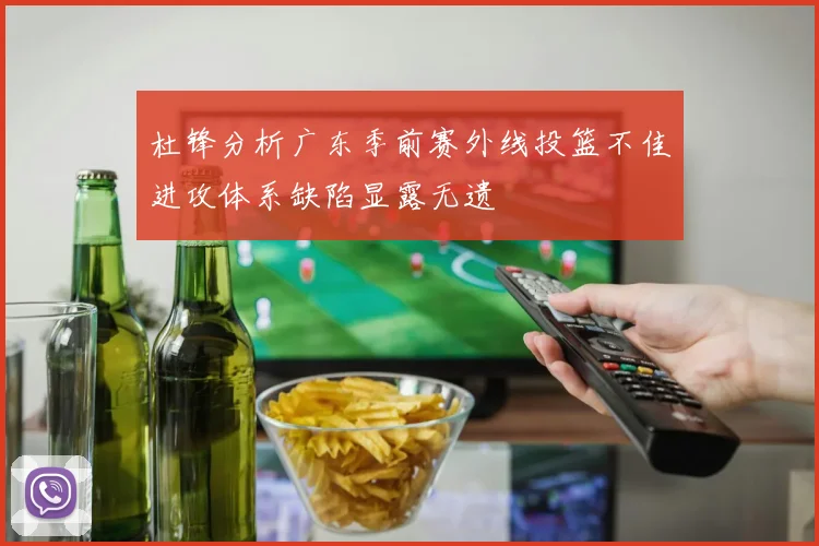 杜锋分析广东季前赛外线投篮不佳进攻体系缺陷显露无遗