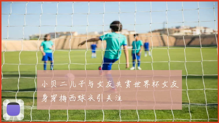 小贝二儿子与女友共赏世界杯女友身穿梅西球衣引关注