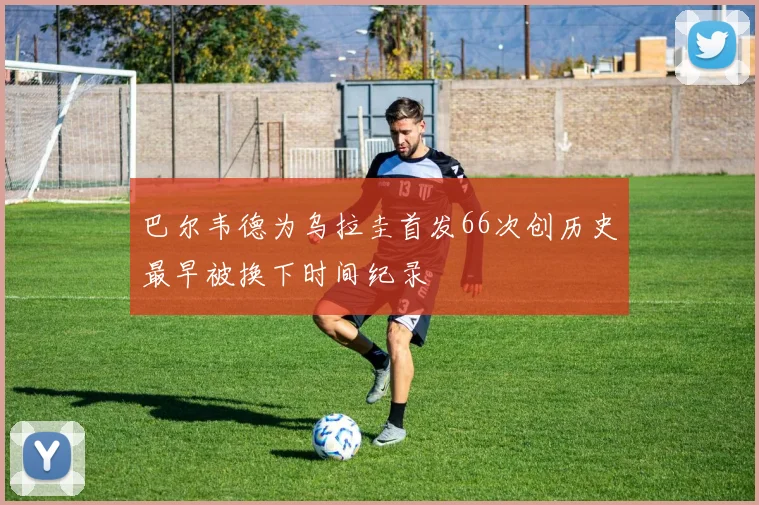 巴尔韦德为乌拉圭首发66次创历史最早被换下时间纪录