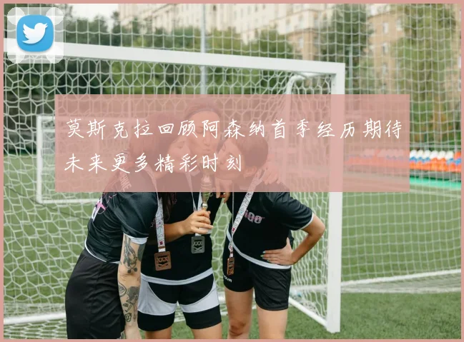 莫斯克拉回顾阿森纳首季经历期待未来更多精彩时刻
