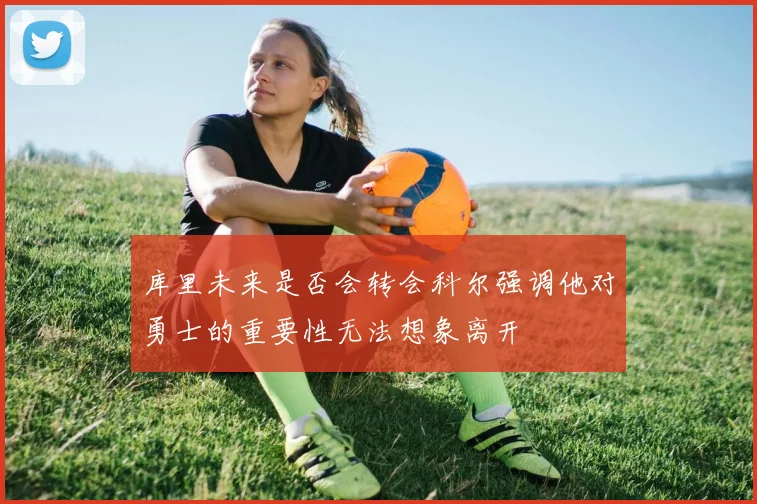 库里未来是否会转会科尔强调他对勇士的重要性无法想象离开