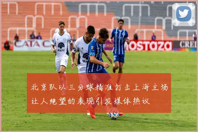 北京队以三分球精准打击上海主场让人绝望的表现引发媒体热议