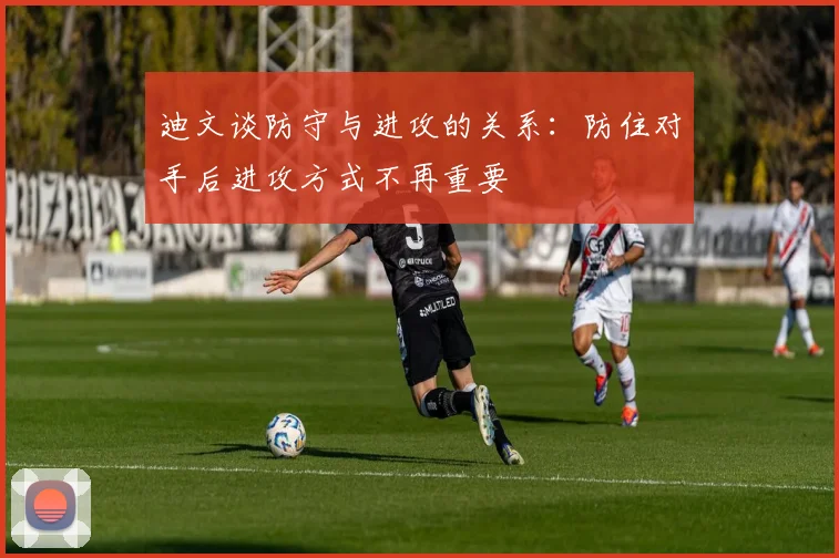 迪文谈防守与进攻的关系：防住对手后进攻方式不再重要