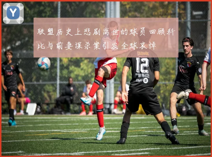 联盟历史上悲剧离世的球员回顾科比与前妻谋杀案引发全球哀悼