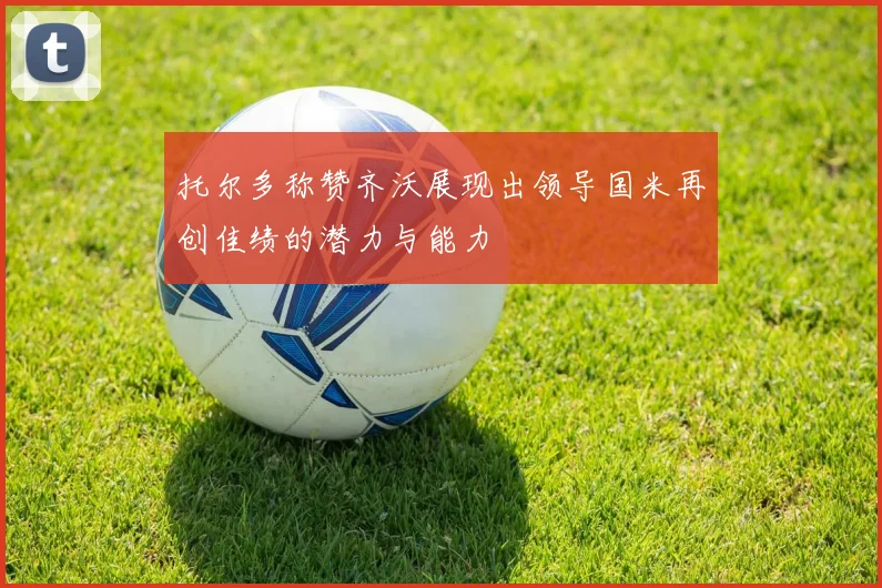 托尔多称赞齐沃展现出领导国米再创佳绩的潜力与能力