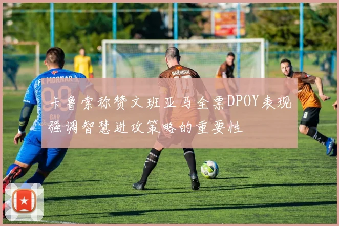 卡鲁索称赞文班亚马全票DPOY表现强调智慧进攻策略的重要性