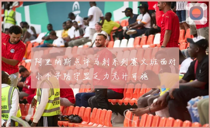 阿里纳斯点评马刺系列赛文班面对小个子防守显乏力无计可施