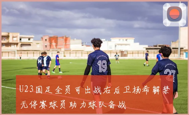 U23国足全员可出战右后卫杨希解禁无停赛球员助力球队备战