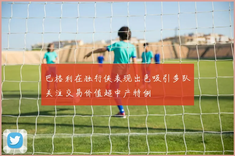 巴格利在独行侠表现出色吸引多队关注交易价值超中产特例