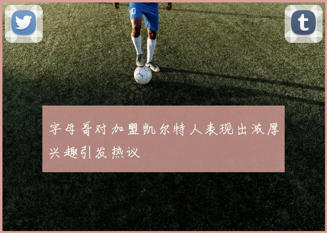 字母哥对加盟凯尔特人表现出浓厚兴趣引发热议