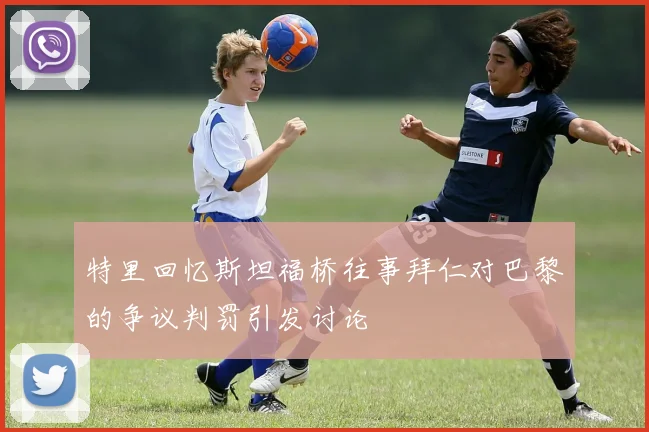 特里回忆斯坦福桥往事拜仁对巴黎的争议判罚引发讨论