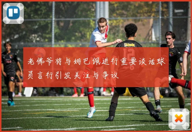 老佛爷将与姆巴佩进行重要谈话球员言行引发关注与争议