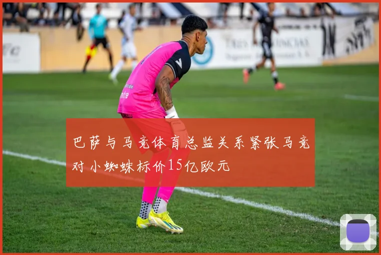 巴萨与马竞体育总监关系紧张马竞对小蜘蛛标价15亿欧元