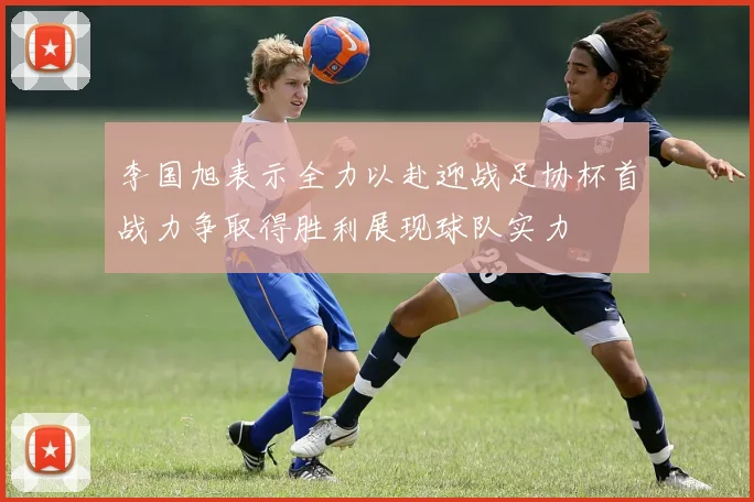 李国旭表示全力以赴迎战足协杯首战力争取得胜利展现球队实力