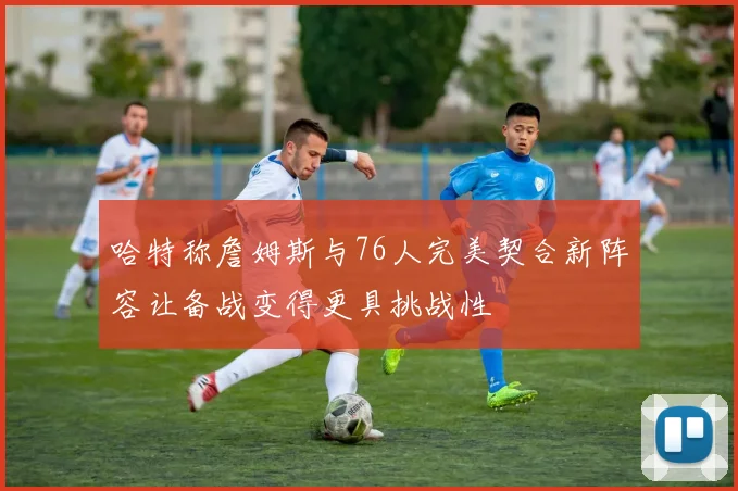 哈特称詹姆斯与76人完美契合新阵容让备战变得更具挑战性