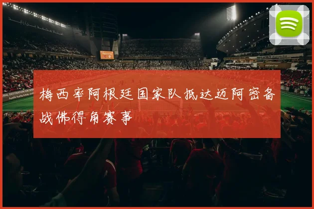 梅西率阿根廷国家队抵达迈阿密备战佛得角赛事