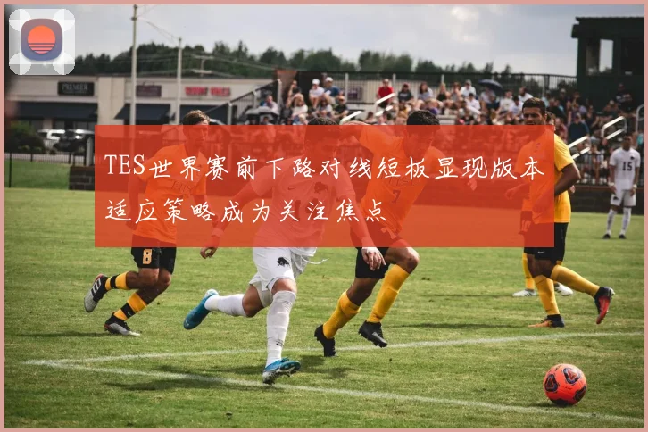 TES世界赛前下路对线短板显现版本适应策略成为关注焦点