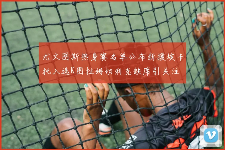 尤文图斯热身赛名单公布新援埃卡托入选K图拉姆切利克缺席引关注
