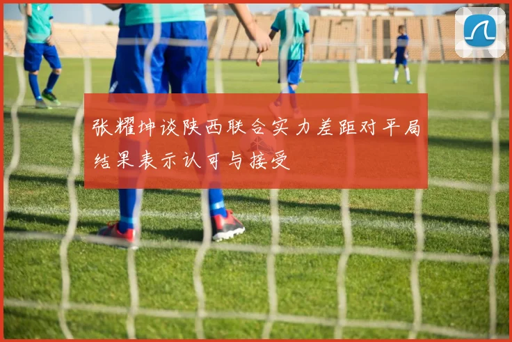 张耀坤谈陕西联合实力差距对平局结果表示认可与接受