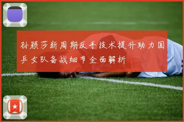 孙颖莎新周期反手技术提升助力国乒女队备战细节全面解析