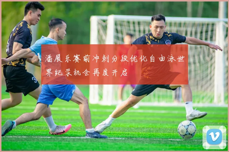 潘展乐赛前冲刺分段优化自由泳世界纪录机会再度开启